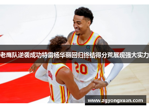 老鹰队逆袭成功特雷杨华丽回归终结得分荒展现强大实力