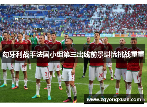 匈牙利战平法国小组第三出线前景堪忧挑战重重