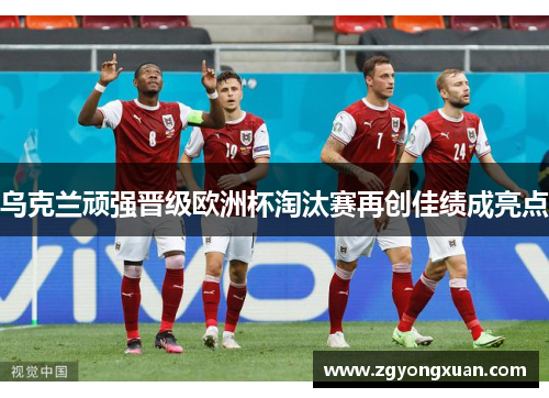 乌克兰顽强晋级欧洲杯淘汰赛再创佳绩成亮点